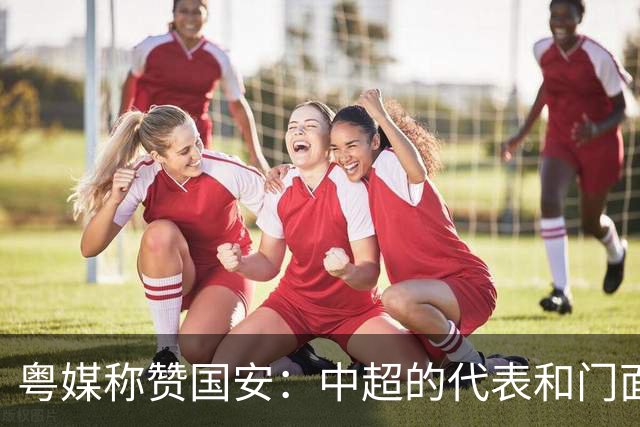 粤媒称赞国安：中超的代表和门面 进8强极大鼓舞